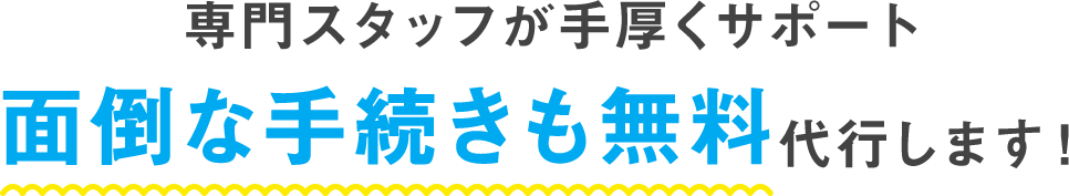 専門スタッフが手厚くサポート 面倒な手続きも無料代行します!